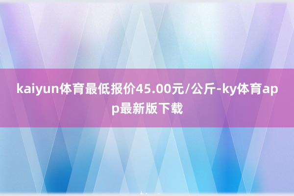 kaiyun体育最低报价45.00元/公斤-ky体育app最新版下载