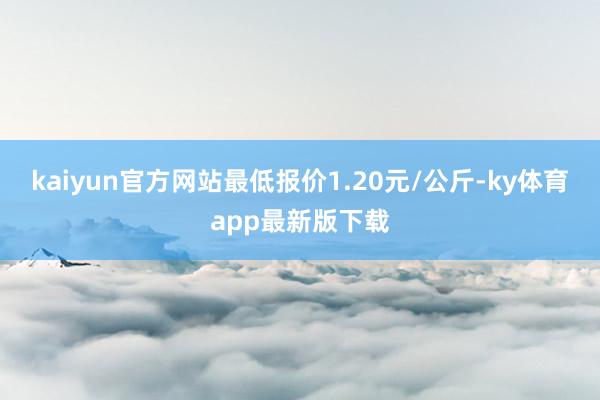 kaiyun官方网站最低报价1.20元/公斤-ky体育app最新版下载