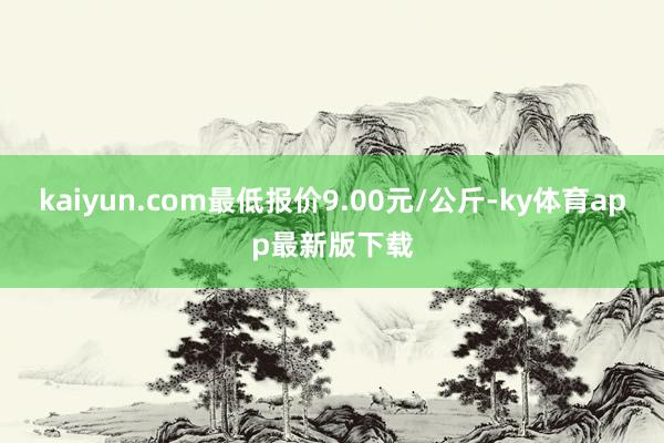 kaiyun.com最低报价9.00元/公斤-ky体育app最新版下载