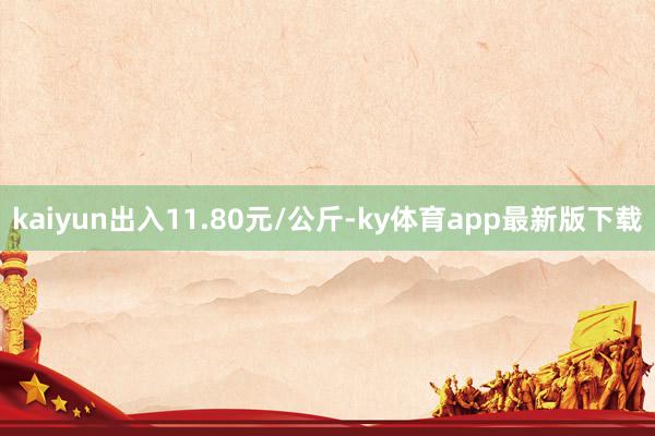 kaiyun出入11.80元/公斤-ky体育app最新版下载