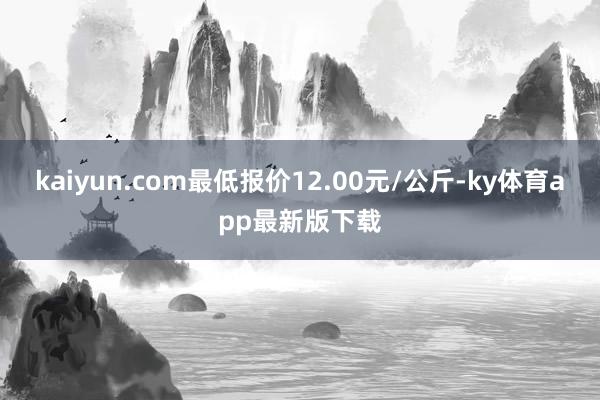 kaiyun.com最低报价12.00元/公斤-ky体育app最新版下载