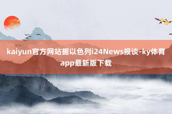 kaiyun官方网站据以色列i24News报谈-ky体育app最新版下载