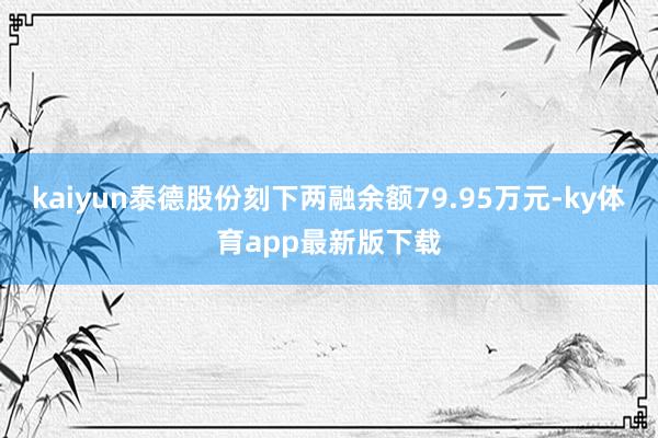 kaiyun泰德股份刻下两融余额79.95万元-ky体育app最新版下载