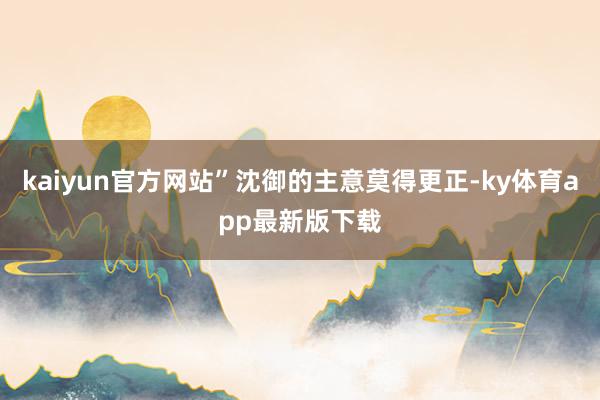 kaiyun官方网站”沈御的主意莫得更正-ky体育app最新版下载