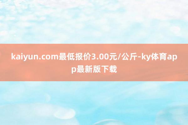 kaiyun.com最低报价3.00元/公斤-ky体育app最新版下载