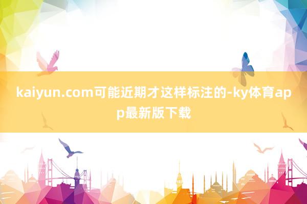 kaiyun.com可能近期才这样标注的-ky体育app最新版下载