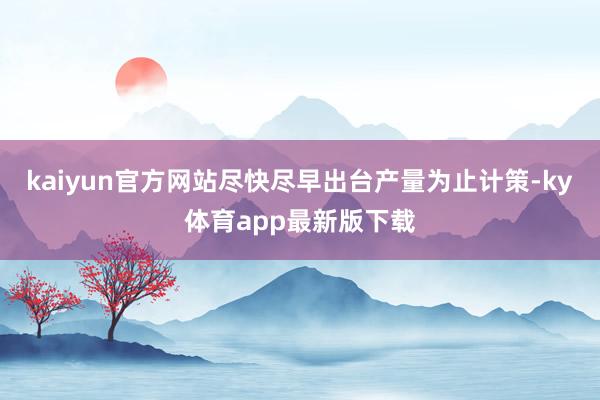 kaiyun官方网站尽快尽早出台产量为止计策-ky体育app最新版下载