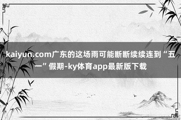 kaiyun.com广东的这场雨可能断断续续连到“五一”假期-ky体育app最新版下载