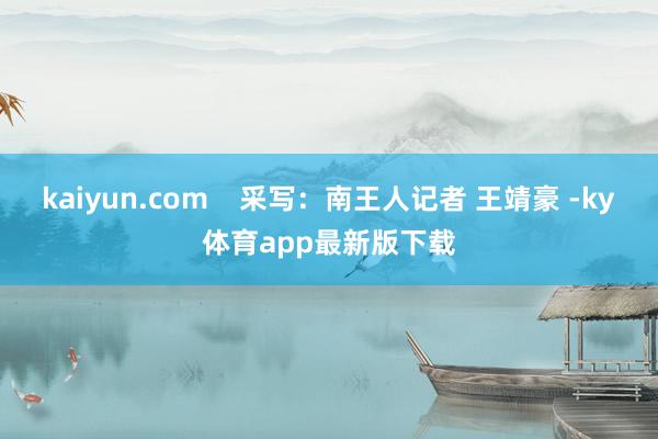 kaiyun.com    采写：南王人记者 王靖豪 -ky体育app最新版下载