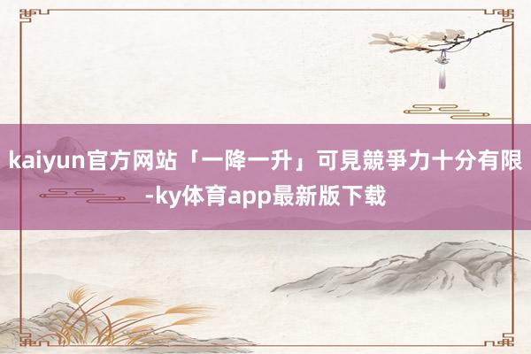 kaiyun官方网站「一降一升」可見競爭力十分有限-ky体育app最新版下载