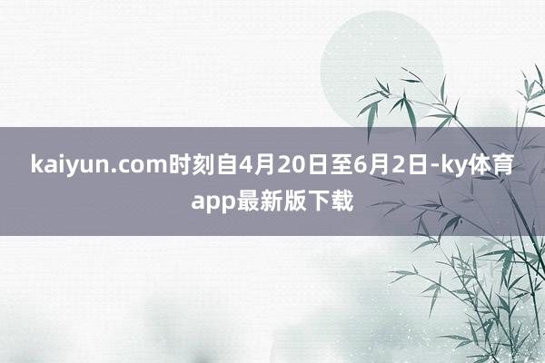 kaiyun.com时刻自4月20日至6月2日-ky体育app最新版下载