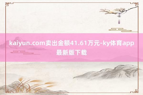 kaiyun.com卖出金额41.61万元-ky体育app最新版下载