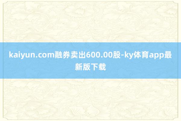 kaiyun.com融券卖出600.00股-ky体育app最新版下载