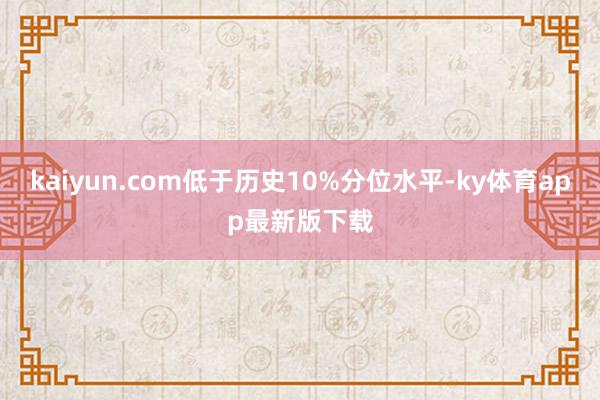 kaiyun.com低于历史10%分位水平-ky体育app最新版下载