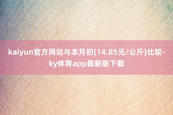 kaiyun官方网站与本月初(14.85元/公斤)比较-ky体育app最新版下载