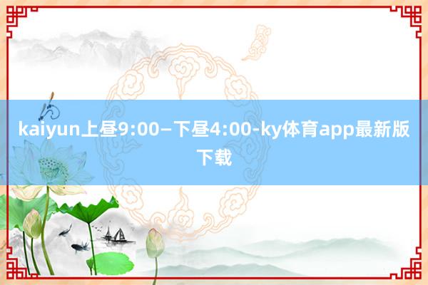 kaiyun上昼9:00—下昼4:00-ky体育app最新版下载