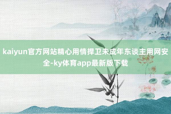 kaiyun官方网站精心用情捍卫未成年东谈主用网安全-ky体育app最新版下载