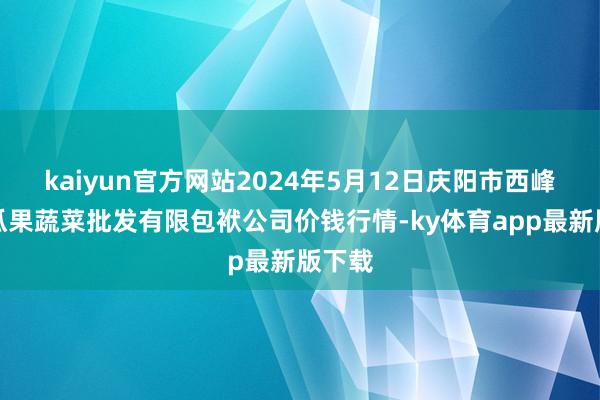 kaiyun官方网站2024年5月12日庆阳市西峰西郊瓜果蔬菜批发有限包袱公司价钱行情-ky体育app最新版下载