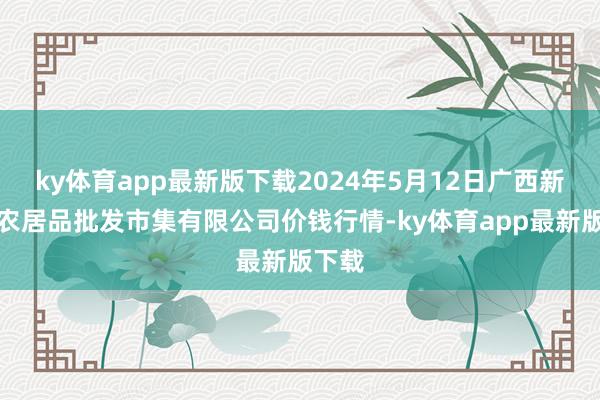 ky体育app最新版下载2024年5月12日广西新柳邕农居品批发市集有限公司价钱行情-ky体育app最新版下载