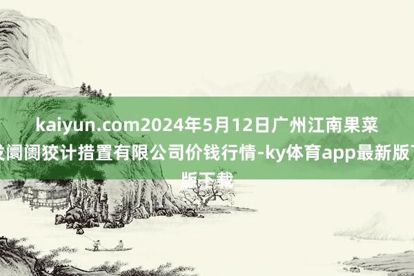 kaiyun.com2024年5月12日广州江南果菜批发阛阓狡计措置有限公司价钱行情-ky体育app最新版下载