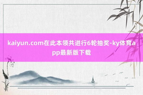 kaiyun.com在此本领共进行6轮抽奖-ky体育app最新版下载