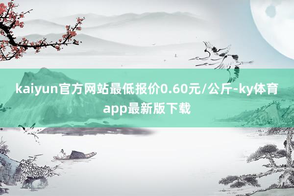 kaiyun官方网站最低报价0.60元/公斤-ky体育app最新版下载