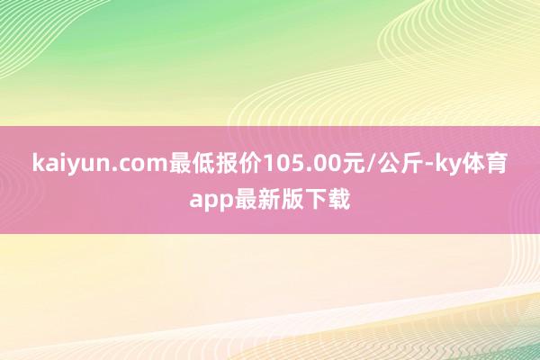 kaiyun.com最低报价105.00元/公斤-ky体育app最新版下载