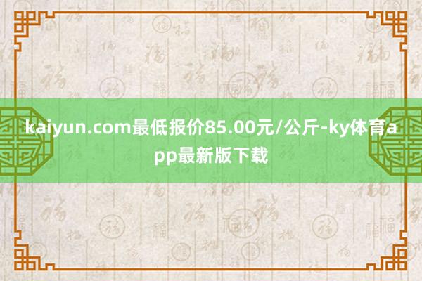 kaiyun.com最低报价85.00元/公斤-ky体育app最新版下载