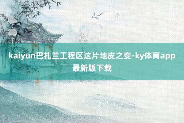 kaiyun巴扎兰工程区这片地皮之变-ky体育app最新版下载