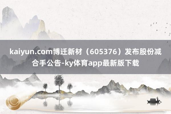 kaiyun.com博迁新材（605376）发布股份减合手公告-ky体育app最新版下载