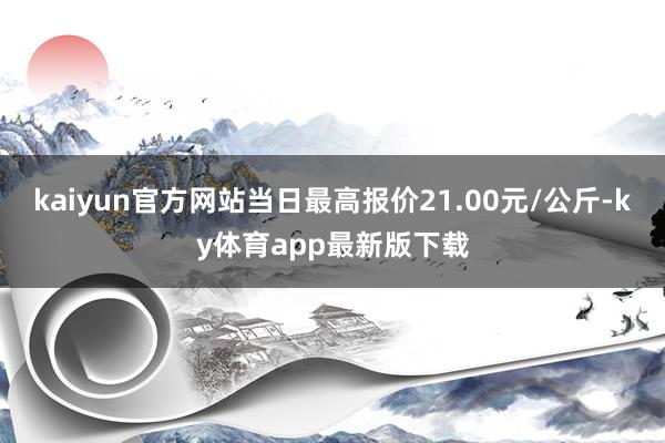 kaiyun官方网站当日最高报价21.00元/公斤-ky体育app最新版下载