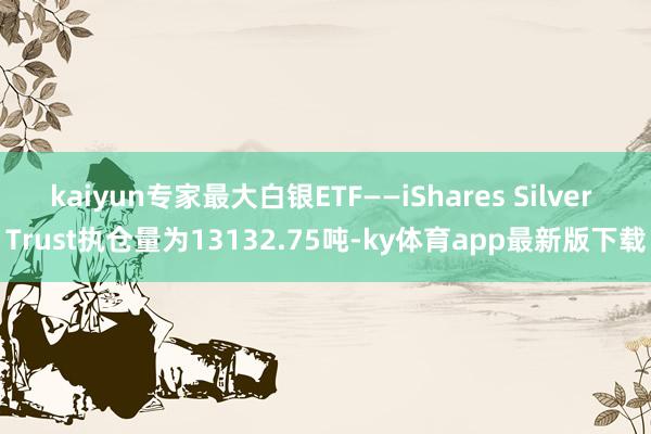 kaiyun专家最大白银ETF——iShares Silver Trust执仓量为13132.75吨-ky体育app最新版下载