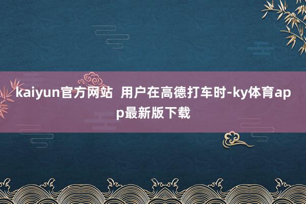 kaiyun官方网站  用户在高德打车时-ky体育app最新版下载