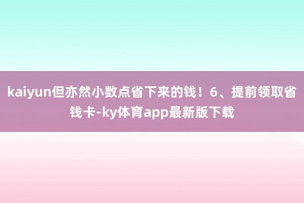 kaiyun但亦然小数点省下来的钱！6、提前领取省钱卡-ky体育app最新版下载