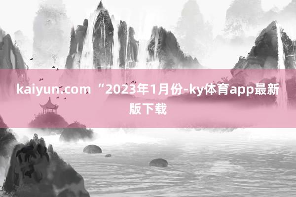 kaiyun.com 　　“2023年1月份-ky体育app最新版下载