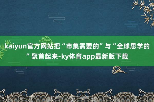 kaiyun官方网站把“市集需要的”与“全球思学的”聚首起来-ky体育app最新版下载