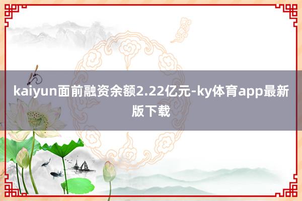 kaiyun面前融资余额2.22亿元-ky体育app最新版下载