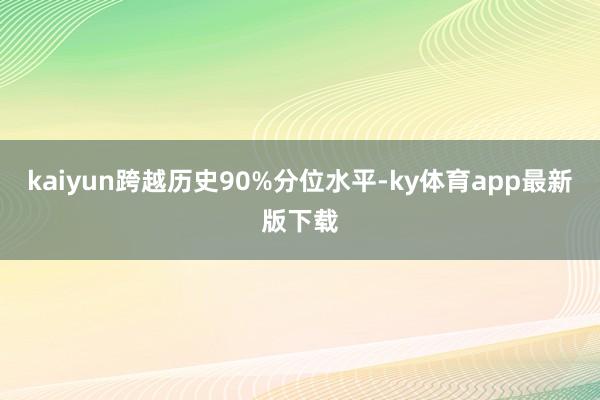 kaiyun跨越历史90%分位水平-ky体育app最新版下载