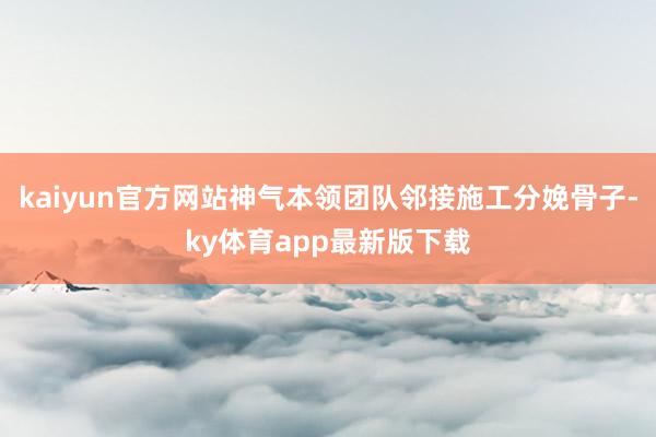 kaiyun官方网站神气本领团队邻接施工分娩骨子-ky体育app最新版下载