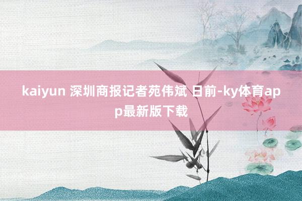 kaiyun 　　深圳商报记者苑伟斌 　　日前-ky体育app最新版下载