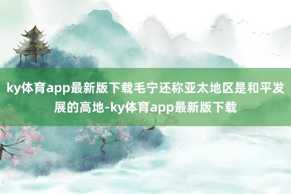 ky体育app最新版下载毛宁还称亚太地区是和平发展的高地-ky体育app最新版下载