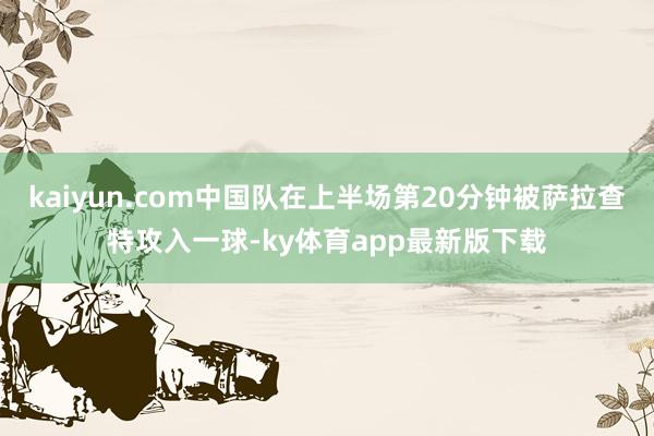 kaiyun.com中国队在上半场第20分钟被萨拉查特攻入一球-ky体育app最新版下载