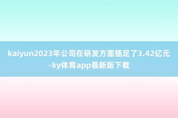 kaiyun2023年公司在研发方面插足了3.42亿元-ky体育app最新版下载