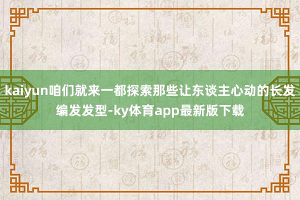 kaiyun咱们就来一都探索那些让东谈主心动的长发编发发型-ky体育app最新版下载