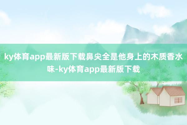 ky体育app最新版下载鼻尖全是他身上的木质香水味-ky体育app最新版下载