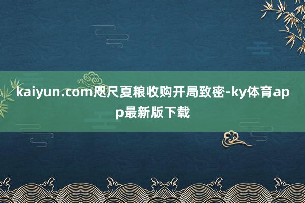 kaiyun.com咫尺夏粮收购开局致密-ky体育app最新版下载