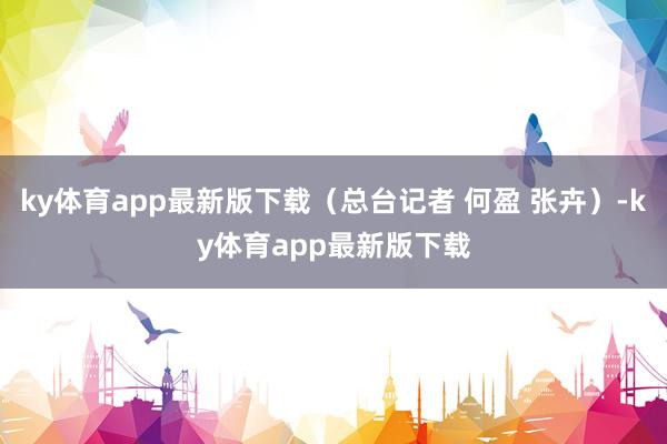 ky体育app最新版下载（总台记者 何盈 张卉）-ky体育app最新版下载