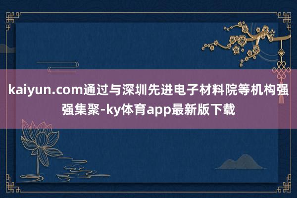 kaiyun.com通过与深圳先进电子材料院等机构强强集聚-ky体育app最新版下载