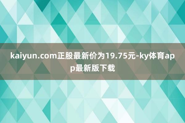 kaiyun.com正股最新价为19.75元-ky体育app最新版下载