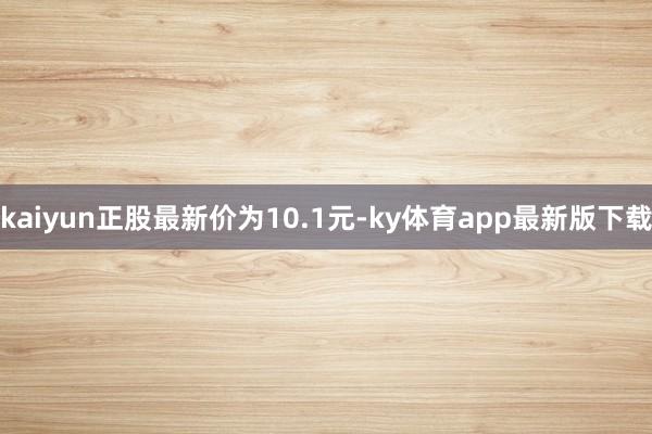 kaiyun正股最新价为10.1元-ky体育app最新版下载